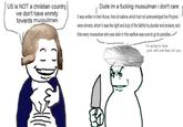 US is NOT a christian country, we don't have enmity towards mussulmen Dude im a f------ mussulman i don't care It was written in their Koran, that all nations which had not acknowledged the Prophet were sinners, whom it was the right and duty of the faithful to plunder and enslave; and that every mussulman who was slain in this warfare was sure to go to paradise. I'm going to take your s--- and then kill you