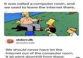 It was called a computer room, and we used to leave the internet there. stderr.dk @stderrdk We should never have let the Internet out of the computer room. It all went downhill from there.