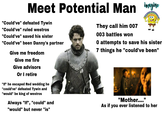 Meet Potential Man imagine "Could've" defeated Tywin "Could've" ruled westros "Could've" saved his sister "Could've" been Danny's partner Give me freedom Give me fire Give advisors Or I retire "If" he escaped Red wedding he "could've" defeated Tywin and "would" be king of westros Always "If", "could" and "would" but never "is" They call him 007 003 battles won O attempts to save his sister 7 things he "could've been" "Mother...." As if you ever listened to her