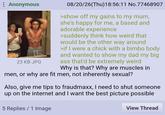 : Anonymous 23 KB JPG 08/20/26(Thu)18:56:11 No.77468907 >show off my gains to my mum, she's happy for me, a based and adorable experience >suddenly think how weird that would be the other way around >if I were a chick with a bimbo body and wanted to show my dad my big ass that'd be extremely weird Why is that? Why are muscles in men, or why are fit men, not inherently sexual? Also, give me tips to fraudmaxx, I need to shut someone up on the internet and I want the best picture possible 5 Replies 1 Image View Thread