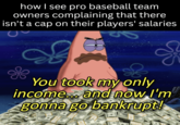 how I see pro baseball team owners complaining that there isn't a cap on their players' salaries You took my only income... and now I'm gonna go bankrupt!