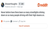 Showerthoughts → Join Posted by Savvy Ori 4 days ago reddit Never before have there been so many streetlights shining down on so many people driving with their high-beams on. 1.1K upvotes Comment Copy link View 67 comments