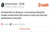 Showerthoughts Join Posted by Lord_Mikal 5 days ago reddit All extant birds are dinosaurs, so any fantasy setting that includes common birds (like ravens or crows) must also have had dinosaurs at one point. 1K upvotes Comment Copy link View 82 comments