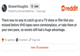 Showerthoughts Join Posted by lixermanredditman · 2 days ago reddit There was no way to catch up on a TV show or film that you missed before VHS tapes were commonplace, or take them at your own pace, so novels still had a huge advantage. 1K upvotes Comment Copy link View 78 comments