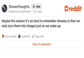Showerthoughts → Join reddit Posted by Armpit Nostril 12 hr. ago Maybe the reason it's so hard to remember dreams is that we only turn them into images just as we wake up. 824 upvotes Comment Copy link View 72 comments