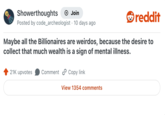 Showerthoughts Join reddit Posted by code_archeologist · 10 days ago Maybe all the Billionaires are weirdos, because the desire to collect that much wealth is a sign of mental illness. 21K upvotes Comment Copy link View 1354 comments