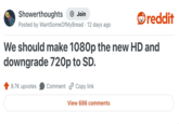 Showerthoughts + Join reddit Posted by Want Some OfMyBread 12 days ago We should make 1080p the new HD and downgrade 720p to SD. 9.7K upvotes Comment Copy link View 686 comments