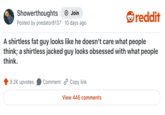 Showerthoughts Join + Posted by predator8137 · 10 days ago reddit A shirtless fat guy looks like he doesn't care what people think; a shirtless jacked guy looks obsessed with what people think. 9.2K upvotes Comment Copy link View 445 comments
