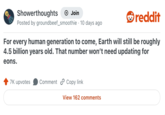 Showerthoughts + Join reddit Posted by ground beef_smoothie 10 days ago For every human generation to come, Earth will still be roughly 4.5 billion years old. That number won't need updating for eons. 7K upvotes Comment Copy link View 162 comments