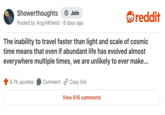 Showerthoughts • → Join Posted by ArgyllAtheist 8 days ago reddit The inability to travel faster than light and scale of cosmic time means that even if abundant life has evolved almost everywhere multiple times, we are unlikely to ever make... 6.7K upvotes Comment Copy link View 616 comments