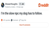 Showerthoughts Join reddit Posted by rondory 20 days ago I'm the slow npc my dog has to follow. 4.1K upvotes Comment Copy link View 91 comments