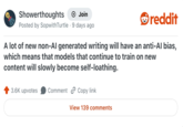 Showerthoughts + Join reddit Posted by SopwithTurtle 9 days ago A lot of new non-Al generated writing will have an anti-Al bias, which means that models that continue to train on new content will slowly become self-loathing. 3.6K upvotes Comment Copy link View 139 comments