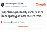 Showerthoughts → Join reddit Posted by Stormblessed Fool · 11 days ago Deep cleaning really dirty places must be like an apocalypse to the bacteria there. 2.9K upvotes Comment Copy link View 49 comments