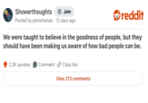Showerthoughts • + Join Posted by poriomaniac 12 days ago reddit We were taught to believe in the goodness of people, but they should have been making us aware of how bad people can be. 2.2K upvotes Comment Copy link View 213 comments