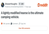 Showerthoughts Join reddit Posted by Enchanted Taquito8252 17 days ago A lightly modified hearse is the ultimate camping vehicle. 1.8K upvotes Comment Copy link View 196 comments