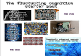 The fluctuating cognition starter pack Not understanding or remembering things that you wrote just yesterday Thinking you were onto something but it's completely incomprehen sible to anyone but yourself Only being able to work on your passion projects 1 hour a day if at all because they're so complex Being able to recite information in great detail but not reliably on Command АНЕННННННННННННН background in HHOTHITHEI VOID! Hland H Hithoughts-beingirash difficulty to parse TasithisTishtothead THE VOID Feeling trapped by your own brain Seemingly coherent speech, with some missing words Three incomplete ideas for a sentence rumbling through the mind THE VOID HEADACHE THE VOID