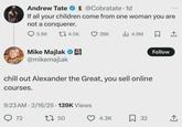 Andrew Tate @Cobratate. 1d If all your children come from one woman you are not a conquerer. 5.9K 14.5K 26K lil 4.9M Follow Mike Majlak @mikemajlak chill out Alexander the Great, you sell online courses. 9:23 AM 2/16/25 139K Views . 72 17 50 4.3K ☐ 32 +]