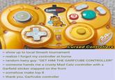 GameStop B STARTIPAUSE Cursed Controllers > show up to local Smash tournament > realize I forgot my controller at home > random hairy guy: "GET HIM THE GARFCUBE CONTROLLER!" > someone hands me a crusty Mad Catz controller with a Garfield sticker slapped on the front > somehow make top 8 > thank you, Garfcube controller