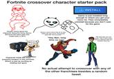 Fortnite crossover character starter pack ✓ INSTALL Game is just installed long enough to where you get your fomo hit. Then immediately uninstall because you don't care for the game People meme about the character doing the funny dance. Because the same joke was made back in 2015 Shows a scene where they do an epic battle with epic power. And people reply with "lore accurate" "Hey Ben, long time no see" Character holds the most powerful weapon in the universe. Which is just as exciting as trading nerf guns or "No idea who you are noob. I don't have voice lines to interact with you besides dancing No actual attempt to crossover with any of the other franchises besides a random tweet