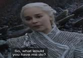 So, what would you have me do?