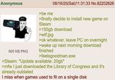 Anonymous 900 KB PNG >be me 08/16/25(Sat)11:31:33 No.82202626 >finally decide to install new game on Steam >150gb download >w--.jpg >ok whatever, leave PC on overnight >wake up next morning download finished >feelsgoodman.exe >Steam: "Update available: 20gb" >mfw I just downloaded the Library of Congress and it's already outdated I miss when games used to fit on a single disk
