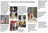 Falling off face first Falling Off Your Lofted Dorm Bed Starterpack in your sleep and waking up on the floor with no memory of it and covered and your in blood roommate telling you it happened 2 hours before you woke up Obtaining a concussion, neck/cervical sprain, foot sprain, deep laceration requiring stitches, and a hematoma on your head Student residential services bringing in tons of cops and on medics before campus calling an ambulance to your dorm Your foot swelling a ridiculous and unnecessary amount Facial Trying to get ready for class but being so confused and out of it you just kind of fail PERMI Leaving the ER Coming back from the ER to find they already installed railings on you and your roommate's Missing the first day of 3 of your classes and having to go home for the weekend only 4 days after move in with a neck brace and crutches bed