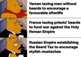 Yemen taxing men without beards to encourage a favourable afterlife France taxing priests' beards to fund war against the Holy Roman Empire Russian Empire establishing the Beard Tax to encourage stylish mustaches