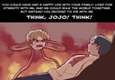 YOU COULD HAVE HAD A HAPPY LIFE WITH YOUR FAMILY, LIVED FOR ETERNITY WITH ME, AND WE COULD RULE THE WORLD TOGETHER. BUT INSTEAD YOU DECIDED TO DIE WITH ME. THINK, JOJO! THINK!