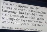 There are approximately 1,010,300 words in the English Language, but I could never string enough words together to properly express how much want to hit you with a chair. Alexander Hamilton, to Thomas Jefferson