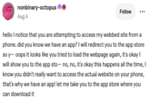 nonbinary-octopus ③ Aug 4 Follow hello I notice that you are attempting to access my webbed site from a phone. did you know we have an app? I will redirect you to the app store so y-oops it looks like you tried to load the webpage again, it's okay I will show you to the app sto— no, no, it's okay this happens all the time, I know you didn't really want to access the actual website on your phone, that's why we have an app! let me take you to the app store where you can download it