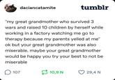 daciancatamite tumblr "my great grandmother who survived 3. wars and raised 10 children by herself while working in a factory watching me go to therapy because my parents yelled at me" ok but your great grandmother was also miserable. maybe your great grandmother would be happy you try your best to not be miserable ☐ 107 10,9 N 29,4 N
