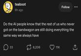 teaboot 6h ago Follow Do the Al people know that the rest of us who never got on the bandwagon are still doing everything the same way we always have 33 8,206 11K ↑