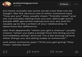 justsomeguycore Jul 26 Follow but there actually are some social cues that can be taught. like the obvious one is when someone says "how are you" they usually mean "friendly noise" and are not actually asking how you are, although some people ARE genuinely asking how you are and it's usually up to the context of your relationship to determine the difference also that apparently "when you get a chance" usually means "when you take a break from the thing you're immediately doing" and not "on a list among various other things you are doing today or tomorrow” and when someone says "i'll let you get going" they mean "please leave" D 6,079 22.8K ↑