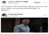 "n! puipui-official Jan 4, 2023 Follow "Un-uhlaive? UN-UHLAIVE? Ma'am, that man has been killed. He has been MUHDUHED. To DEATH." froginapicklejar Jan 5, 2023