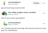 snorlaxatives May 9, 2015 good morning cruel world Follow the-little-engine-that-couldnt May 9, 2015 Don't you mean goodbye? snorlaxatives May 9, 2015 no i meant good morning. this world may be cruel but i'm still kickin'