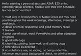 Hello, seeking a personal assistant ASAP. $20 an hr., extremely detail oriented, flexible with their own schedule, learner and committed. 1. must Live in Brooklyn Park or Maple Grove as I may need you throughout the week mornings, afternoons, evenings or weekends. 2. detail oriented, respectful, and good memory recall 3. learner 4. prior use of excel, word, PowerPoint and other computer programs 5. good with dogs 6. cleaning, painting, lawn work, and bathing dogs 7. other duties as directed 9. no substance use, no vaping, no being under the influence, must pass background check, no criminal record