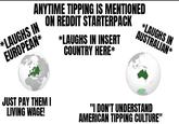 ANYTIME TIPPING IS MENTIONED ON REDDIT STARTERPACK *LAUGHS IN INSERT COUNTRY HERE* *LAUGHS IN EUROPEAN* *LAUGHS IN AUSTRALIAN * JUST PAY THEM I LIVING WAGE! "I DON'T UNDERSTAND AMERICAN TIPPING CULTURE"