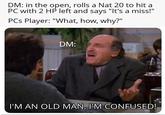 DM: in the open, rolls a Nat 20 to hit a PC with 2 HP left and says "It's a miss!" PCs Player: "What, how, why?" DM: I'M AN OLD MAN, I'M CONFUSED!