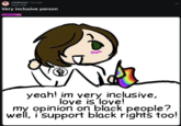 r/antimeme • 3mo ago Quick_soda Very inclusive person LGBTQIA+ yeah! im very inclusive, love is love! my opinion on black people? well, i support black rights too!