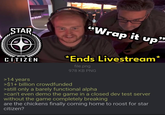 STAR CITIZEN "Wrap it up" *Ends Livestream* file.png 978 KB PNG >14 years >$1+ billion crowdfunded >still only a barely functional alpha >can't even demo the game in a closed dev test server without the game completely breaking are the chickens finally coming home to roost for star citizen?