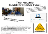 WELL The Newbie Redditor Starter Pack "I think I'll enter into a rational and thought-provoking discussion about the Israeli/Palestine or the LBGTQ issues without any consequences." THAT ESCALATED QUICKLY quickmeme.com Your post has been removed for "no reason given." -80 Karma 1d Reddit age View profile Hi there, /u/newredditor! Thanks for submitting your very well thought-out and interesting comment to /r/interestingsubreddit. Unfortunately, your post has been arbitrarily removed because you do not meet our comment karma requirement. We won't actually tell you how much karma you need because f--- you. ACUTE TOXICITY