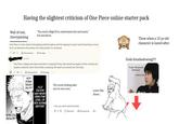 Having the slightest criticism of One Piece online starter pack Wall of text, cherrypicking "You need a High IQ to understand rick and morty" but weeaboos One Piece is a show about interrogating political systems and the topping of unjust social hierarchies as much as it's an adventure show about fun-loving pirates. It's all textual. 307 Récompenser Partager Bya3a One Piece is deeply anti-fascist and that is a beautiful thing. Kids should be taught to think critically and question authority rather than blindly complying. We need more stories like One Piece. 151 Récompenser Partager HE'S DOING TRICKS ON IT!!! YUJI ITADORI HAS NEVER SEEN THIS LEVEL OF D----EATING BEFORE! The worst f------ take you've ever seen Leave Oda Alone... I see, you never read one piece. Them when a 12 yo old character is lusted after Goda forashadowing!!!! "it was 100 percent intentional -eiichiro oda SPECIAL GRADE? 17 Répondre Récompenser