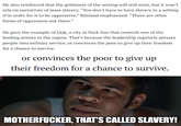 He also reinforced that the grittiness of the setting will still exist, but it won't rely on narratives of mass slavery. "You don't have to have slavery in a setting if in order for it to be oppressive," Bilsland emphasized. "There are other forms of oppression out there." He gave the example of Urik, a city in Dark Sun that controls one of the leading armies in the region. That's because the leadership regularly presses people into military service, or convinces the poor to give up their freedom for a chance to survive. or convinces the poor to give up their freedom for a chance to survive. M-----------, THAT'S CALLED SLAVERY!