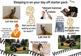 Sleeping in on your day off starter pack *distant hammer Tnois noises Ft cats Let me out Wait you're not "Yeah nah this loud construction has been approved for months now" V rm waking up early for work?? Let me in My food is empty l? 1: this rrrr this normal? Is this 15 이 mal? Someone's making coffee with 18 spoons Are you sure you don't gotta wake up early? E Vrrrrrrn rrrrr