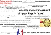 Political Extremist "Everything is political" Potentially chronically online (Both sides) Starter Pack Ok with people diying of the other side Hates people for thinking different 0 empaty (They think they have a lot, but people of the other side dont deserve it) Would say under this post that this is literally the other side Has a lot of slurs for the other side Don't realise that as they think the others are wrong, the others think they are wrong American or American obssessed Miss great things for "ethics" Can't accept morals and ethics are subjective and yours arent necesarily the good ones When someone of their side is undenible wrong they compare it to the equivalent of the other side saying they are worse, however they are just the same, you just agree with one Complains that someone of the other band dont want to Isiten and change its mind (they wont either) Mocks non stop the other side, then say the other side mocks them non stop (they do, but them too) Just up to debate if they can easily win, if not they get aggresive Politic politics olitic Offended when you say they are the same like the other band (They are) Ruins things for people who only want to enjoy
