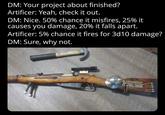 DM: Your project about finished? Artificer: Yeah, check it out. DM: Nice. 50% chance it misfires, 25% it causes you damage, 20% it falls apart. Artificer: 5% chance it fires for 3d10 damage? DM: Sure, why not.