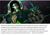 "When the Necrontyr shed flesh and left death for lesser creatures, we thought only of freedom from fear and making kingdoms that would never die. We did not think what else immortality would entail. We thought in terms of wars, of destruction, of conquest. But eternity also requires what you would call entertainment." - Trazyn the Infinite