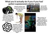 What you'd actually do if you if you had gotten superpowers starter pack Intense stress and nausea the first time you use your powers Does not AND WILL NOT say stupid things like "did I just freaking fly/shoot fire/etc" Doesn't matter how close your friends or family are to you. You see a strange device you'd be pushing them to get it first "ChatGPT, what are some words related to flying, punching really hard, acid breath, sonic yelling or big muscular legs?" Damn! Will try doing "no capes" for their costume thinking it's more tactical. Only to make an equally stupider idea when designing their suit