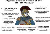 Typical doomer Roman of the 4th-5th Century - "The Empire is finished." - every new emperor - is worse than the last sees a group of barbarians approaching: "Great, another problem." - "Rome isn't what it used to be." · blames everything on incompetent emperors - hears that another emperor has been proclaimed: “Great, another civil war." - "Don't worry, this will probably end in a civil war." - taxes go up: "At least they haven't doubled the taxes... yet." - every Roman victory: "We're just delaying the inevitable.”
