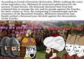 According to Greek Chronicler Kritovulos, While walking the ruins of the legendary city, Mehmed II expressed admiration for the ancient Trojan heroes. He famously declared that God had ordained him to avenge the city and its people against the Greeks, for their crimes at Troy. By conquering Constantinople and the remnants of the Byzantine Empire, Mehmed claimed he had finally settled a thousand year old debt against the descendants of the Greeks. Why are you doing this to us? This is for Troy! GEET